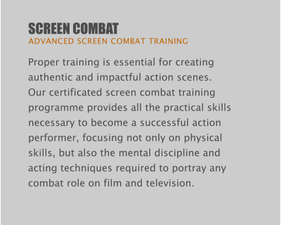 SCREEN COMBAT  ADVANCED SCREEN COMBAT TRAINING Proper training is essential for creating authentic and impactful action scenes.  Our certificated screen combat training programme provides all the practical skills necessary to become a successful action performer, focusing not only on physical skills, but also the mental discipline and acting techniques required to portray any combat role on film and television.